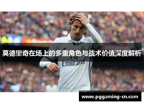 莫德里奇在场上的多重角色与战术价值深度解析