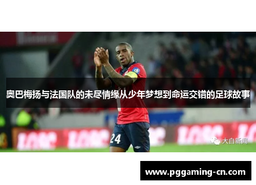 奥巴梅扬与法国队的未尽情缘从少年梦想到命运交错的足球故事