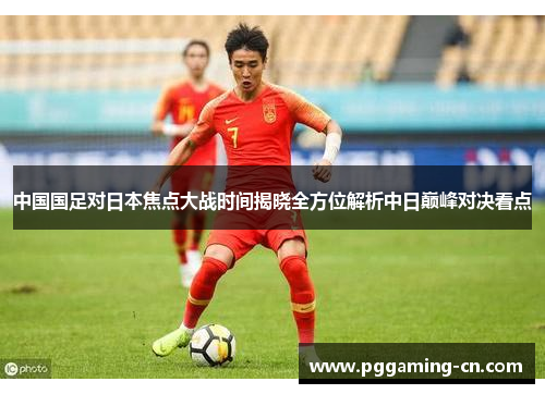 中国国足对日本焦点大战时间揭晓全方位解析中日巅峰对决看点