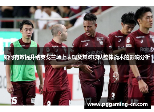 如何有效提升纳英戈兰场上表现及其对球队整体战术的影响分析