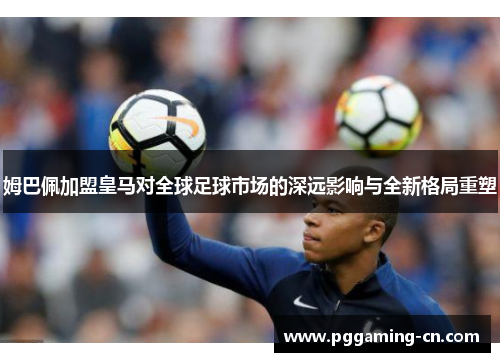 姆巴佩加盟皇马对全球足球市场的深远影响与全新格局重塑