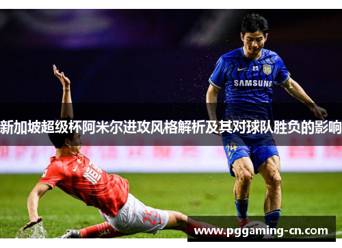 新加坡超级杯阿米尔进攻风格解析及其对球队胜负的影响