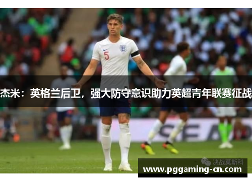 杰米:英格兰后卫,强大防守意识助力英超青年联赛征战 杰米:英格兰后卫,强大防守意识助力英超青年联赛征战