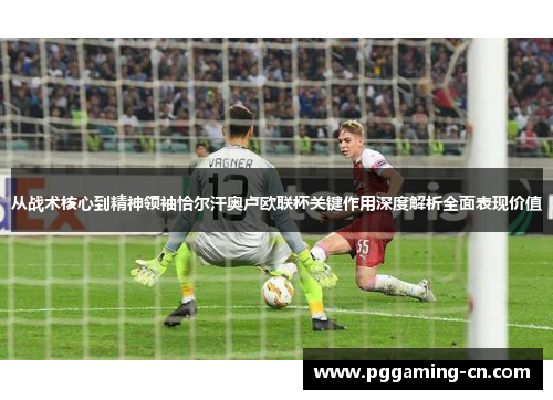 从战术核心到精神领袖恰尔汗奥卢欧联杯关键作用深度解析全面表现价值