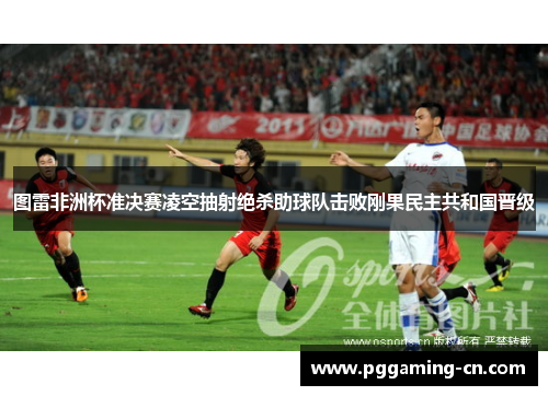 图雷非洲杯准决赛凌空抽射绝杀助球队击败刚果民主共和国晋级 图雷非洲杯准决赛凌空抽射绝杀助球队击败刚果民主共和国晋级