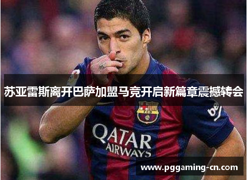 苏亚雷斯离开巴萨加盟马竞开启新篇章震撼转会