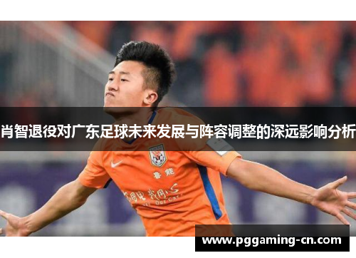肖智退役对广东足球未来发展与阵容调整的深远影响分析