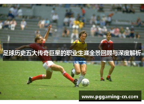 足球历史五大传奇巨星的职业生涯全景回顾与深度解析