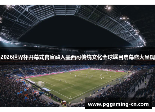 2026世界杯开幕式官宣融入墨西哥传统文化全球瞩目启幕盛大呈现