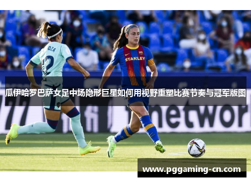瓜伊哈罗巴萨女足中场隐形巨星如何用视野重塑比赛节奏与冠军版图 瓜伊哈罗巴萨女足中场隐形巨星如何用视野重塑比赛节奏与冠军版图