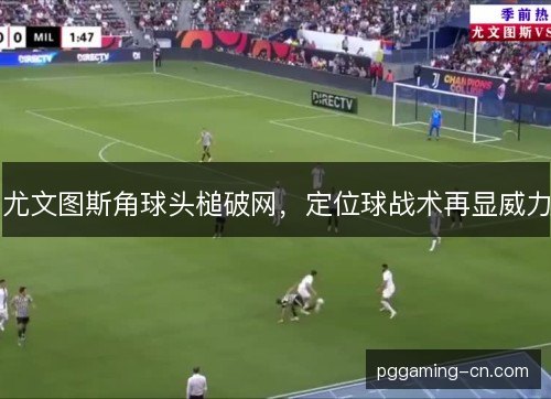 尤文图斯角球头槌破网,定位球战术再显威力 尤文图斯角球头槌破网,定位球战术再显威力